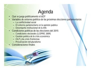 • Qué se juega políticamente el 6D?
• Variables de entorno político de las próximas elecciones parlamentarias
– La conflictividad social
– El entorno parlamentario en la opinión pública
– Desempeño institucional de la AN
• Condiciones políticas de las elecciones del 2015
– Condiciones electorales (LOPRE 2009)
– Gestión política de la crisis económica
– OLP y las crisis fronterizas
– Precarización del pluralismo
• Consideraciones finales
Agenda
 