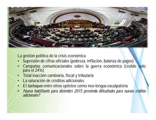 La gestión política de la crisis económica
• Supresión de cifras oficiales (pobreza, inflación, balanza de pagos)
• Campañas comunicacionales sobre la guerra económica (creíble solo
para el 24%)
• Total inacción cambiaria, fiscal y tributaria
• La saturación de créditos adicionales
• El bachaqueo entre otros epítetos como neo-lengua exculpatoria
• Nueva habilitante para diciembre 2015 previendo dificultades para nuevos créditos
adicionales?
 