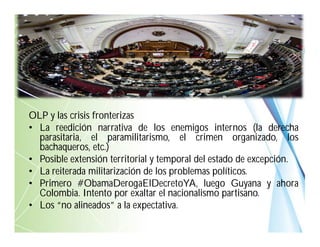 OLP y las crisis fronterizas
• La reedición narrativa de los enemigos internos (la derecha
parasitaria, el paramilitarismo, el crimen organizado, los
bachaqueros, etc.)
• Posible extensión territorial y temporal del estado de excepción.
• La reiterada militarización de los problemas políticos.
• Primero #ObamaDerogaElDecretoYA, luego Guyana y ahora
Colombia. Intento por exaltar el nacionalismo partisano.
• Los “no alineados” a la expectativa.
 