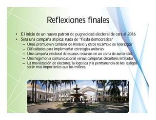 Reflexiones finales
• El inicio de un nuevo patrón de pugnacidad electoral de cara al 2016
• Será una campaña atípica: nada de “fiesta democrática”
– Unos promueven cambios de modelo y otros recambio de liderazgos
– Dificultades para implementar estrategias unitarias
– Una campaña electoral de escasos recursos en un clima de austeridad
– Una hegemonía comunicacional versus campañas circuitales limitadas
– La movilización de electores, la logística y la permanencia de los testigos
serán más importantes que los mítines.
 