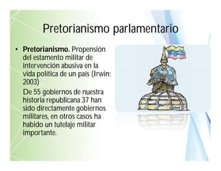 • Pretorianismo. Propensión
del estamento militar de
intervención abusiva en la
vida política de un país (Irwin;
2003)
De 55 gobiernos de nuestra
historia republicana 37 han
sido directamente gobiernos
militares, en otros casos ha
habido un tutelaje militar
importante.
Pretorianismo parlamentario
 