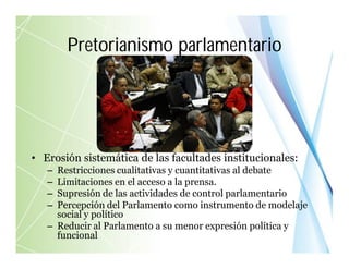• Erosión sistemática de las facultades institucionales:
– Restricciones cualitativas y cuantitativas al debate
– Limitaciones en el acceso a la prensa.
– Supresión de las actividades de control parlamentario
– Percepción del Parlamento como instrumento de modelaje
social y político
– Reducir al Parlamento a su menor expresión política y
funcional
Pretorianismo parlamentario
 