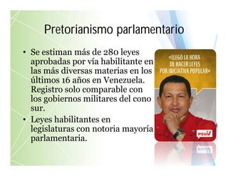 • Se estiman más de 280 leyes
aprobadas por vía habilitante en
las más diversas materias en los
últimos 16 años en Venezuela.
Registro solo comparable con
los gobiernos militares del cono
sur.
• Leyes habilitantes en
legislaturas con notoria mayoría
parlamentaria.
Pretorianismo parlamentario
 