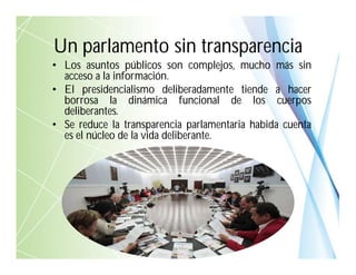 • Los asuntos públicos son complejos, mucho más sin
acceso a la información.
• El presidencialismo deliberadamente tiende a hacer
borrosa la dinámica funcional de los cuerpos
deliberantes.
• Se reduce la transparencia parlamentaria habida cuenta
es el núcleo de la vida deliberante.
Un parlamento sin transparencia
 