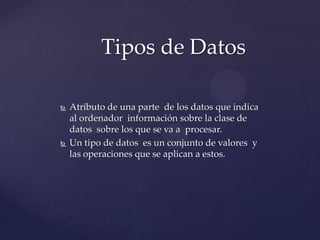  Atributo de una parte de los datos que indica
al ordenador información sobre la clase de
datos sobre los que se va a procesar.
Un tipo de datos es un conjunto de valores y
las operaciones que se aplican a estos.
Tipos de Datos