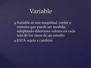 Variable es una magnitud, vector o
número que puede ser medida,
adoptando diferentes valores en cada
uno de los casos de un estudio
ESTÁ sujeta a cambios.
Variable