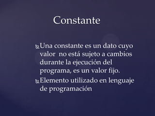 Una constante es un dato cuyo
valor no está sujeto a cambios
durante la ejecución del
programa, es un valor fijo.
Elemento utilizado en lenguaje
de programación
Constante