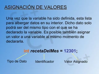 ASIGNACIÓN DE VALORESASIGNACIÓN DE VALORES
Una vez que la variable ha sido definida, esta lista
para albergar datos en su interior. Dicho dato solo
podrá ser del mismo tipo con el que se ha
declarado la variable. Es posible también asignar
un valor a una variable al mismo momento de
declararla.
int recetaDelMes = 12301;
Tipo de Dato Identificador Valor Asignado
 