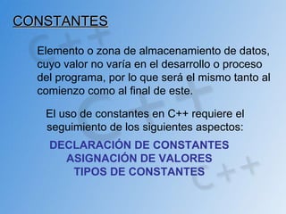 CONSTANTESCONSTANTES
Elemento o zona de almacenamiento de datos,
cuyo valor no varía en el desarrollo o proceso
del programa, por lo que será el mismo tanto al
comienzo como al final de este.
El uso de constantes en C++ requiere el
seguimiento de los siguientes aspectos:
DECLARACIÓN DE CONSTANTES
ASIGNACIÓN DE VALORES
TIPOS DE CONSTANTES
 