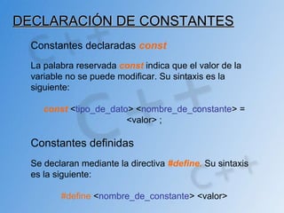 DECLARACIÓN DE CONSTANTESDECLARACIÓN DE CONSTANTES
Constantes declaradas const
La palabra reservada const indica que el valor de la
variable no se puede modificar. Su sintaxis es la
siguiente:
const <tipo_de_dato> <nombre_de_constante> =
<valor> ;
Constantes definidas
Se declaran mediante la directiva #define. Su sintaxis
es la siguiente:
#define <nombre_de_constante> <valor>
 