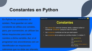 Constantes en Python
En Python las constantes no
existen. Para guardar un valor
constante se utiliza una variable,
pero, por convención, se utilizan las
letras mayúsculas para darle
nombre a dicha variable. Así, si al
programar nos encontramos con un
identificador en mayúsculas
sabremos que no debe ser alterado. 3
 