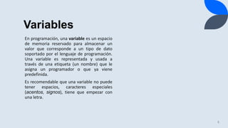 Variables
5
En programación, una variable es un espacio
de memoria reservado para almacenar un
valor que corresponde a un tipo de dato
soportado por el lenguaje de programación.
Una variable es representada y usada a
través de una etiqueta (un nombre) que le
asigna un programador o que ya viene
predefinida.
Es recomendable que una variable no puede
tener espacios, caracteres especiales
(acentos, signos), tiene que empezar con
una letra.
 