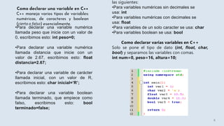 •Para declarar una variable numérica
llamada peso que inicie con un valor de
0, escribimos esto: int peso=0;
•Para declarar una variable numérica
llamada distancia que inicie con un
valor de 2.67, escribimos esto: float
distancia=2.67;
•Para declarar una variable de carácter
llamada inicial, con un valor de R,
escribimos esto: char inicial=’R’;
•Para declarar una variable boolean
llamada terminado, que empiece como
falso, escribimos esto: bool
terminado=false;
las siguientes:
•Para variables numéricas sin decimales se
usa: int
•Para variables numéricas con decimales se
usa: float
•Para variables de un solo caracter se usa: char
•Para variables boolean se usa: bool
Como declarar varias variables en C++
Solo se pone el tipo de dato (int, float, char,
bool) y separamos las variables con comas.
int num=0, peso=16, altura=10;
6
 
