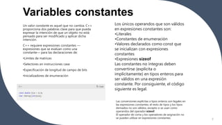 Variables constantes
7
Un valor constante es aquel que no cambia. C++
proporciona dos palabras clave para que pueda
expresar la intención de que un objeto no está
pensado para ser modificado y aplicar dicha
intención.
C++ requiere expresiones constantes —
expresiones que se evalúan como una
constante— para las declaraciones de:
•Límites de matrices
•Selectores en instrucciones case
•Especificación de longitud de campo de bits
•Inicializadores de enumeración
Los únicos operandos que son válidos
en expresiones constantes son:
•Literales
•Constantes de enumeración
•Valores declarados como const que
se inicializan con expresiones
constantes
•Expresiones sizeof
Las constantes no íntegras deben
convertirse (explícita o
implícitamente) en tipos enteros para
ser válidos en una expresión
constante. Por consiguiente, el código
siguiente es legal.
Las conversiones explícitas a tipos enteros son legales en
las expresiones constantes; el resto de tipos y los tipos
derivados no son válidos, excepto si se usan como
operandos del operador sizeof.
El operador de coma y los operadores de asignación no
se pueden utilizar en expresiones constantes.
 
