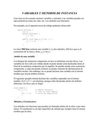 VARIABLES Y METODOS DE INSTANCIA
Una clase en Java puede contener variables y métodos. Las variables pueden ser
tipos primitivos como int, char, etc. Los métodos son funciones.
Por ejemplo, en el siguiente trozo de código podemos observarlo:
public MiClase {
int i;
public MiClase() {
i = 10;
}
public void Suma_a_i( int j ) {
i = i + j;
}
}
La clase MiClase contiene una variable (i) y dos métodos, MiClase que es el
constructor de la clase y Suma_a_i( int j ).
Ambito de una variable
Los bloques de sentencias compuestas en Java se delimitan con dos llaves. Las
variables de Java sólo son válidas desde el punto donde están declaradas hasta el
final de la sentencia compuesta que la engloba. Se pueden anidar estas sentencias
compuestas, y cada una puede contener su propio conjunto de declaraciones de
variables locales. Sin embargo, no se puede declarar una variable con el mismo
nombre que una de ámbito exterior.
El siguiente ejemplo intenta declarar dos variables separadas con el mismo
nombre. En C y C++ son distintas, porque están declaradas dentro de ámbitos
diferentes. En Java, esto es ilegal.
Class Ambito {
int i = 1; // ámbito exterior
{ // crea un nuevo ámbito
int i = 2; // error de compilación
}
}
Métodos y Constructores
Los métodos son funciones que pueden ser llamadas dentro de la clase o por otras
clases. El constructor es un tipo específico de método que siempre tiene el mismo
nombre que la clase.
 