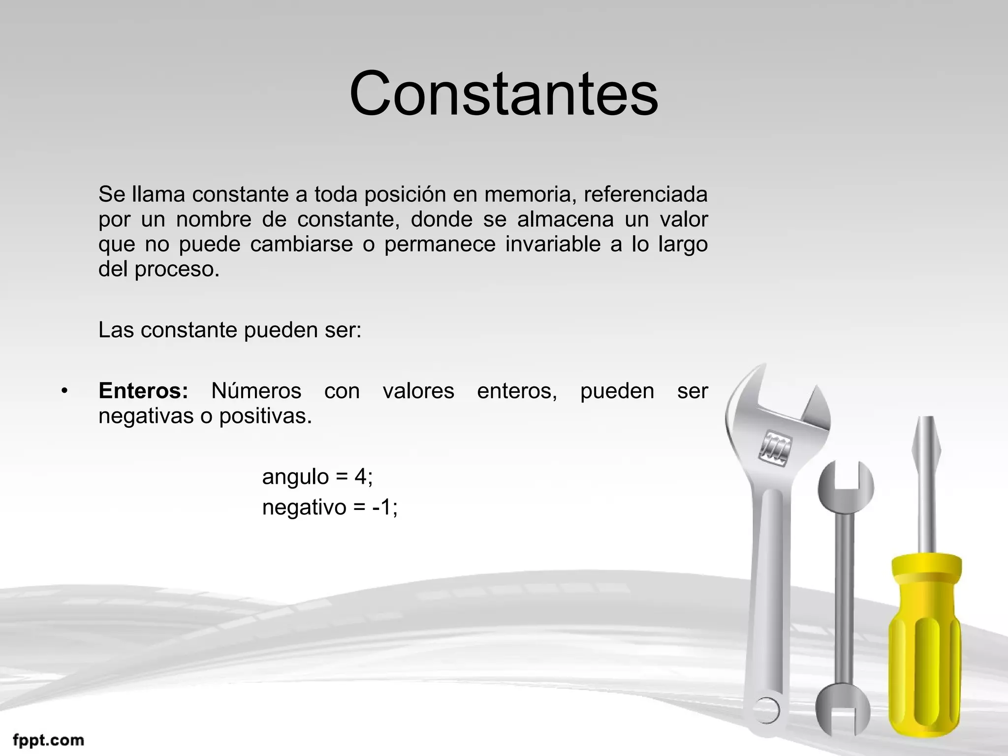Constantes Se llama constante a toda posición en memoria, referenciada por un nombre de constante, donde se almacena un valor que no puede cambiarse o permanece invariable a lo largo del proceso. Las constante pueden ser: Enteros:  Números con valores enteros, pueden ser negativas o positivas. angulo = 4; negativo = -1; 