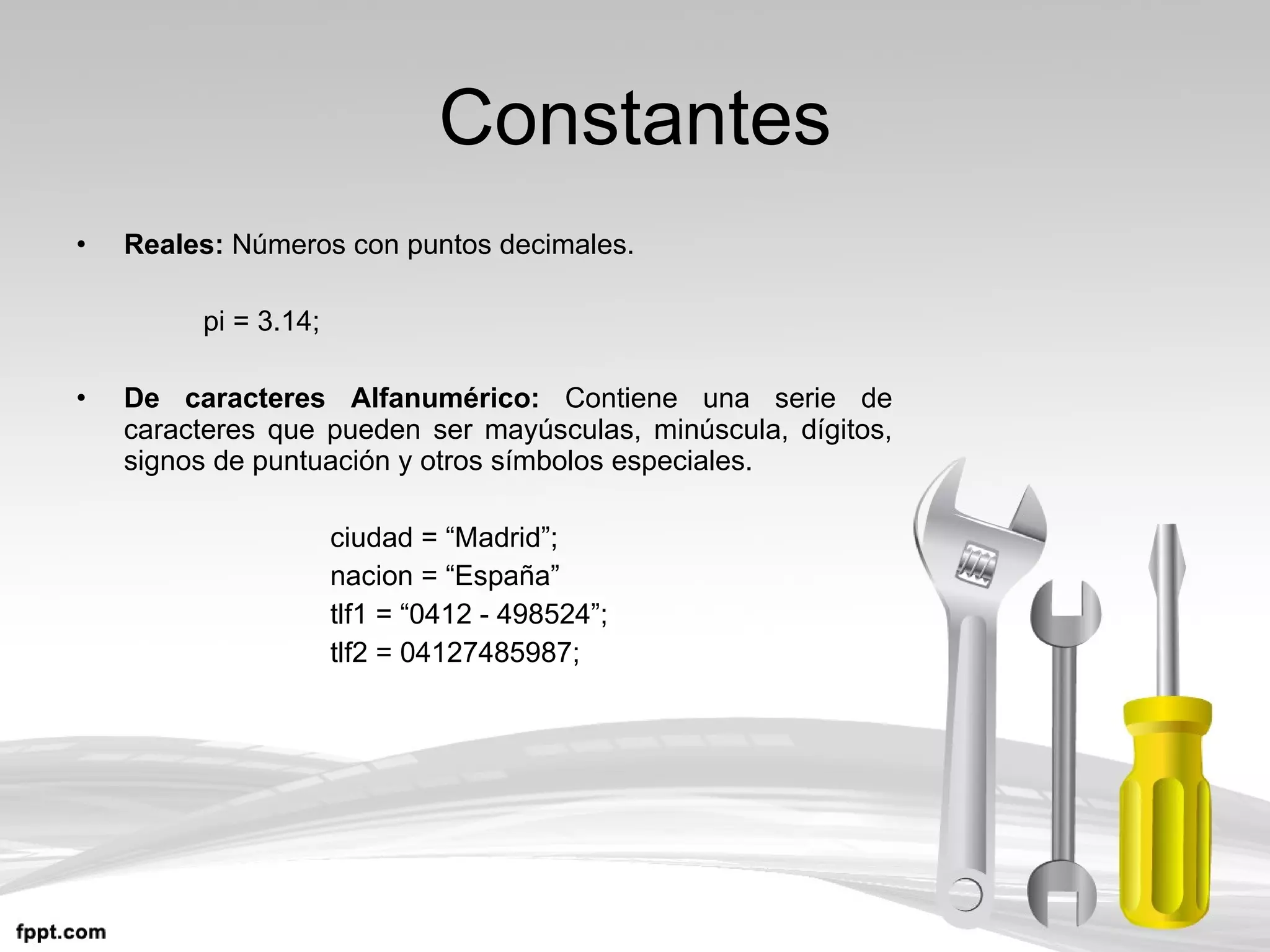 Constantes Reales:  Números con puntos decimales. pi = 3.14; De caracteres Alfanumérico:  Contiene una serie de caracteres que pueden ser mayúsculas, minúscula, dígitos, signos de puntuación y otros símbolos especiales. ciudad = “Madrid”; nacion = “España” tlf1 = “0412 - 498524”; tlf2 = 04127485987; 