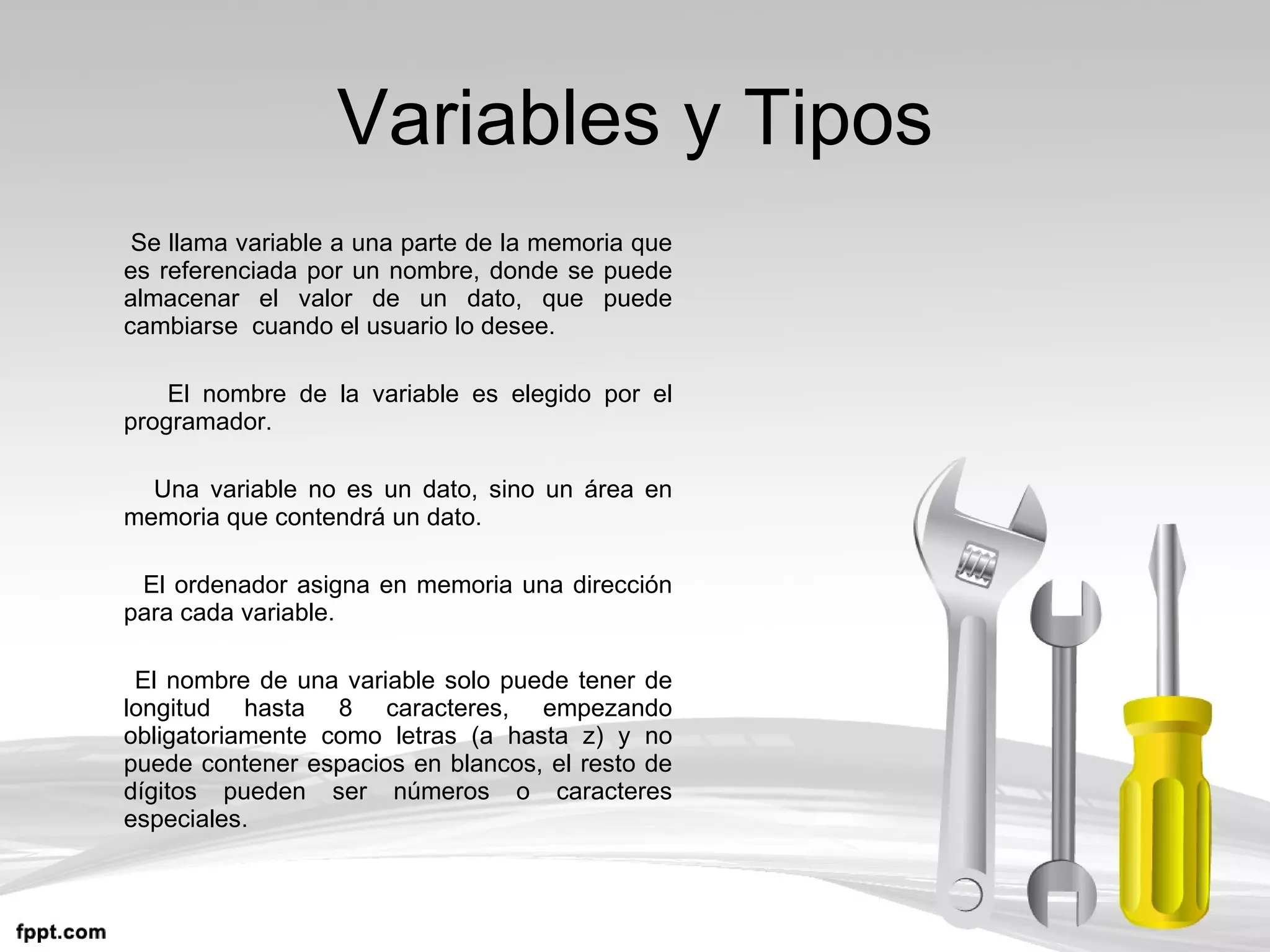 Variables y Tipos Se llama variable a una parte de la memoria que es referenciada por un nombre, donde se puede almacenar el valor de un dato, que puede cambiarse  cuando el usuario lo desee. El nombre de la variable es elegido por el programador. Una variable no es un dato, sino un área en memoria que contendrá un dato. El ordenador asigna en memoria una dirección para cada variable. El nombre de una variable solo puede tener de longitud hasta 8 caracteres, empezando obligatoriamente como letras (a hasta z) y no puede contener espacios en blancos, el resto de dígitos pueden ser números o caracteres especiales. 