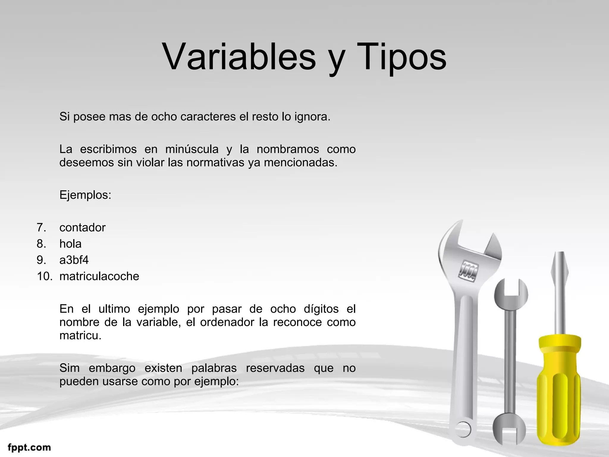 Variables y Tipos Si posee mas de ocho caracteres el resto lo ignora. La escribimos en minúscula y la nombramos como deseemos sin violar las normativas ya mencionadas. Ejemplos: contador hola a3bf4 matriculacoche En el ultimo ejemplo por pasar de ocho dígitos el nombre de la variable, el ordenador la reconoce como matricu. Sim embargo existen palabras reservadas que no pueden usarse como por ejemplo: 