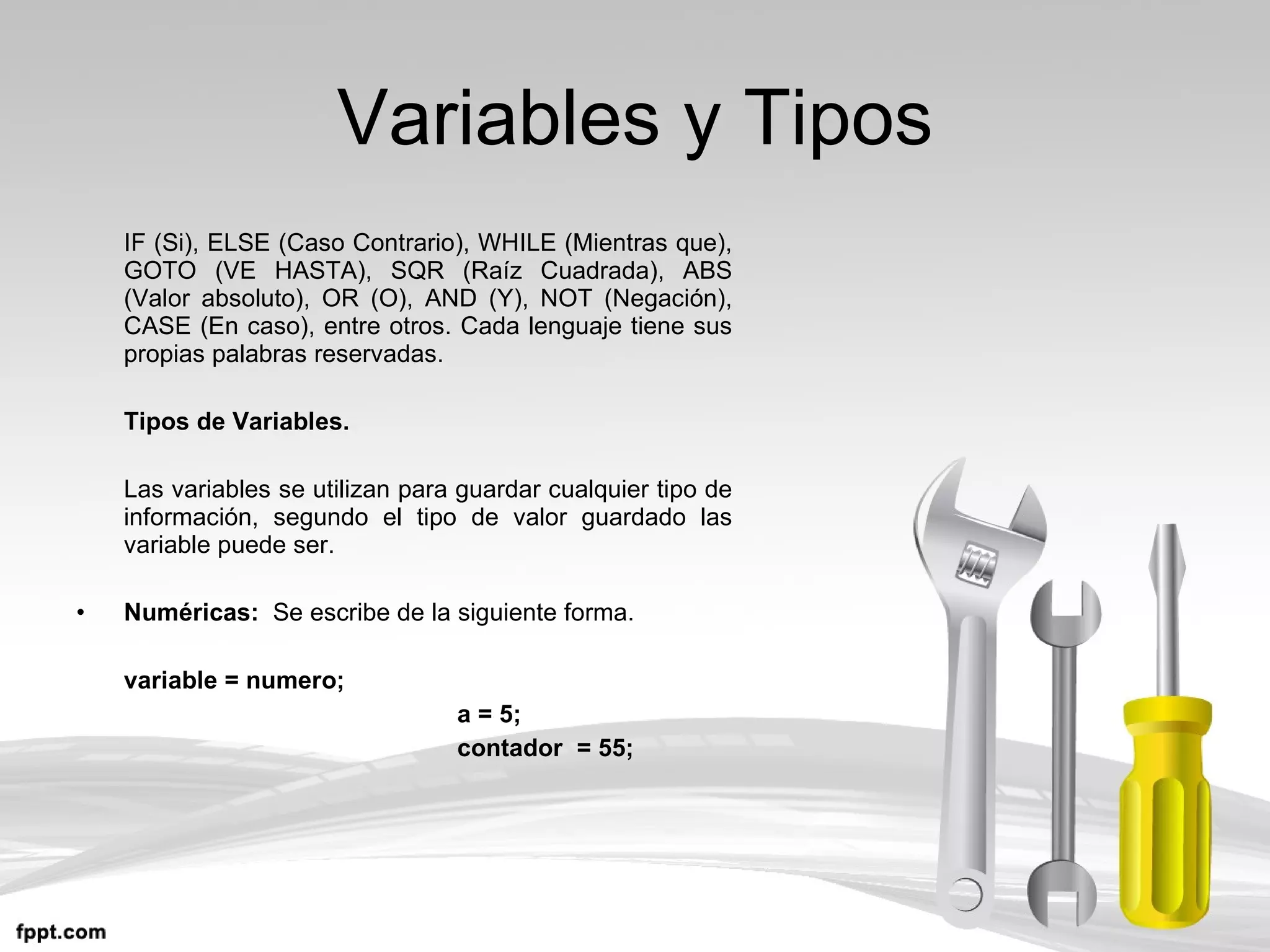Variables y Tipos IF (Si), ELSE (Caso Contrario), WHILE (Mientras que), GOTO (VE HASTA), SQR (Raíz Cuadrada), ABS (Valor absoluto), OR (O), AND (Y), NOT (Negación), CASE (En caso), entre otros. Cada lenguaje tiene sus propias palabras reservadas. Tipos de Variables. Las variables se utilizan para guardar cualquier tipo de información, segundo el tipo de valor guardado las variable puede ser. Numéricas:  Se escribe de la siguiente forma. variable = numero; a = 5; contador  = 55; 