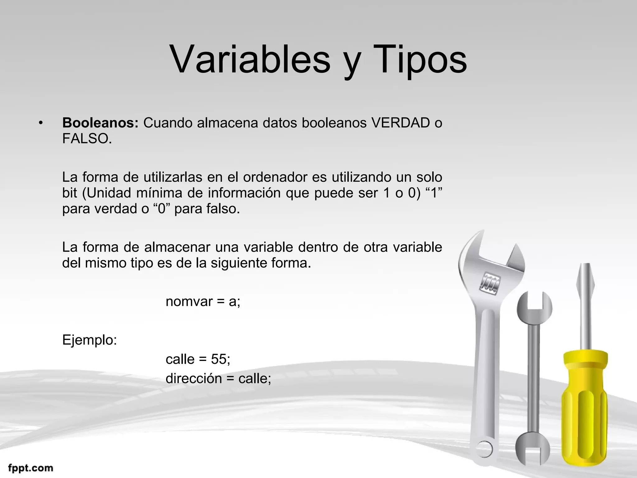 Variables y Tipos Booleanos:  Cuando almacena datos booleanos VERDAD o FALSO. La forma de utilizarlas en el ordenador es utilizando un solo bit (Unidad mínima de información que puede ser 1 o 0) “1” para verdad o “0” para falso. La forma de almacenar una variable dentro de otra variable del mismo tipo es de la siguiente forma. nomvar = a; Ejemplo: calle = 55; dirección = calle; 