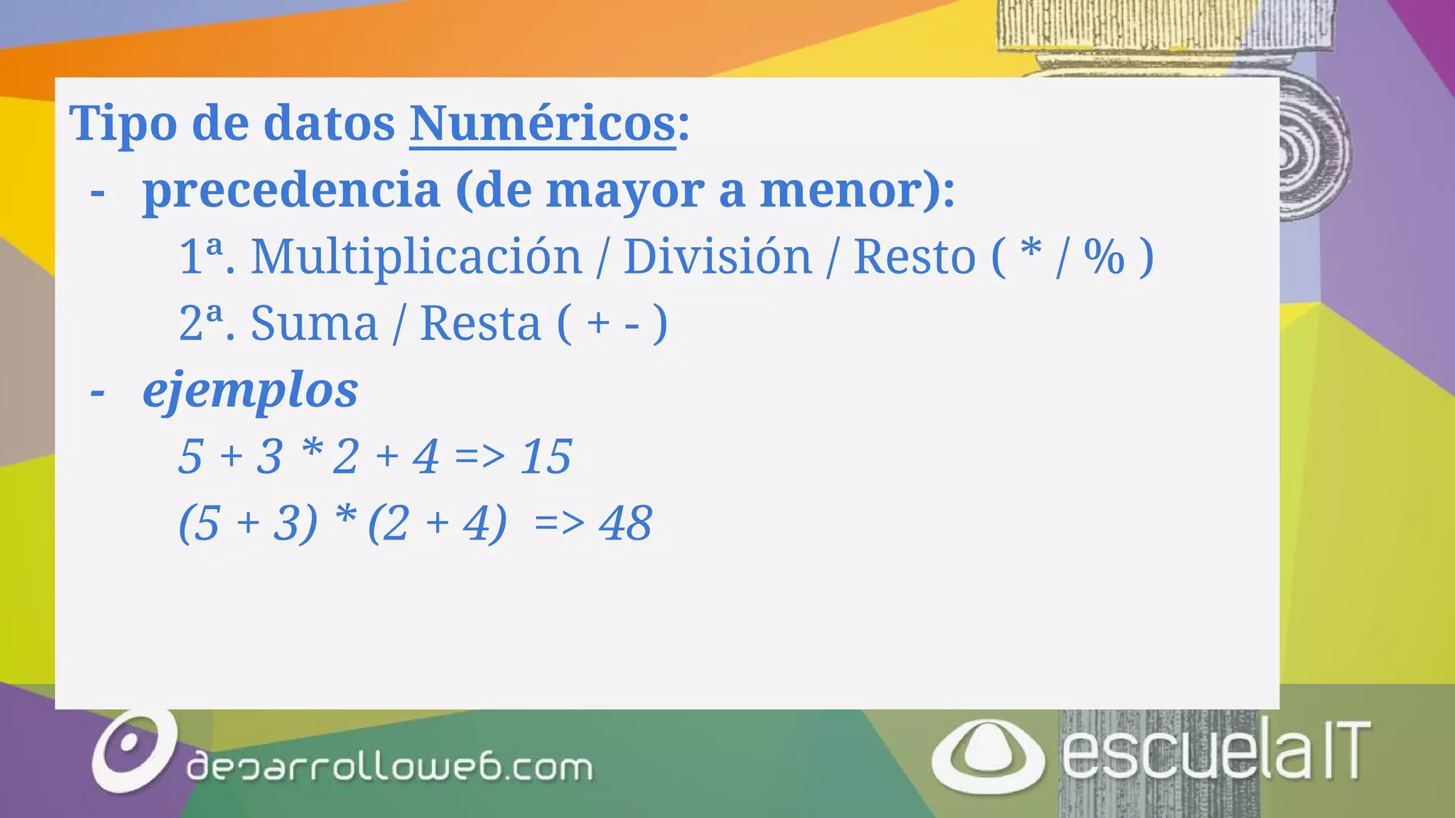 Tipo de datos Numéricos:
- precedencia (de mayor a menor):
1ª. Multiplicación / División / Resto ( * / % )
2ª. Suma / Resta ( + - )
- ejemplos
5 + 3 * 2 + 4 => 15
(5 + 3) * (2 + 4) => 48
 