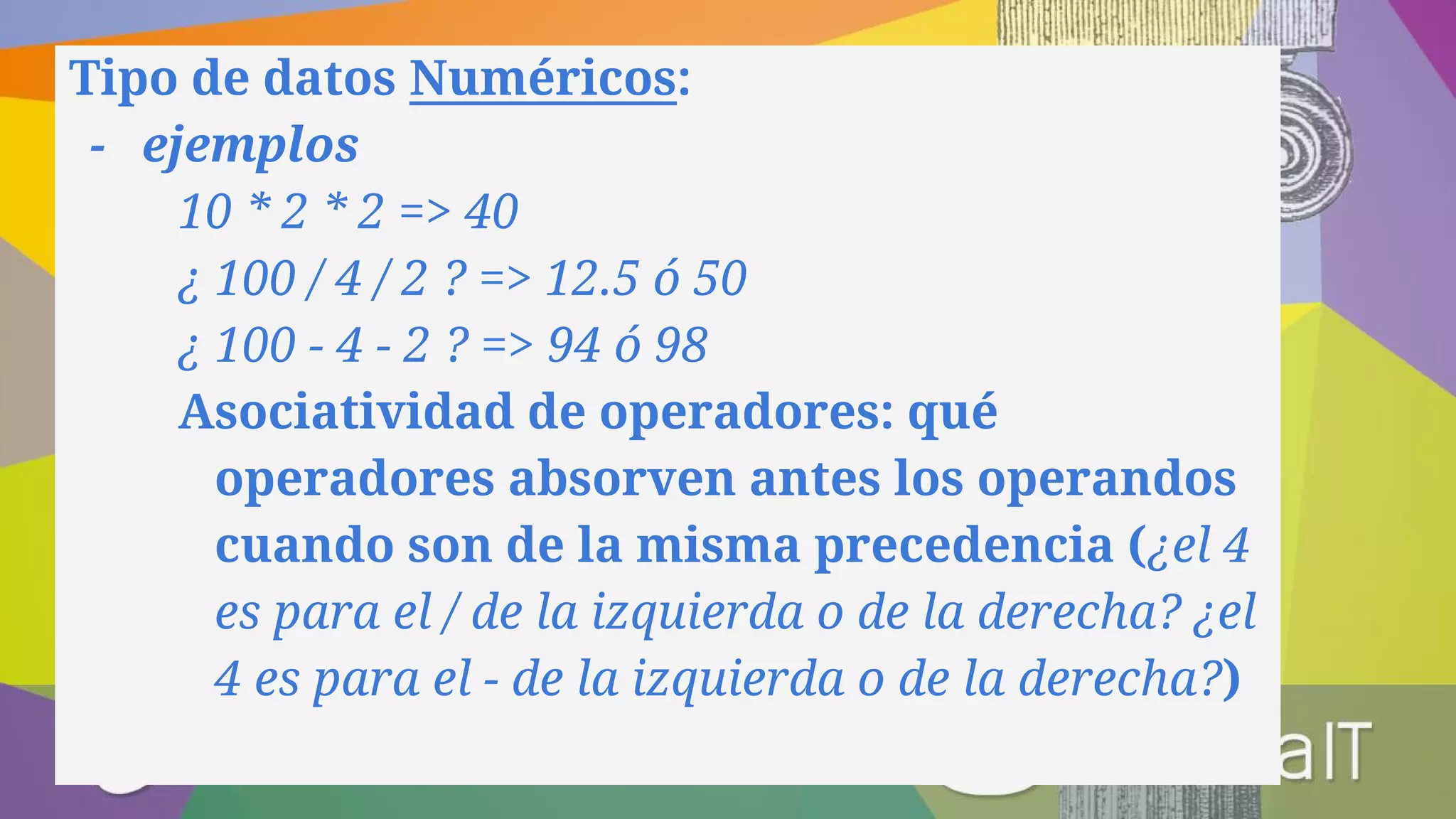 Tipo de datos Numéricos:
- ejemplos
10 * 2 * 2 => 40
¿ 100 / 4 / 2 ? => 12.5 ó 50
¿ 100 - 4 - 2 ? => 94 ó 98
Asociatividad de operadores: qué
operadores absorven antes los operandos
cuando son de la misma precedencia (¿el 4
es para el / de la izquierda o de la derecha? ¿el
4 es para el - de la izquierda o de la derecha?)
 