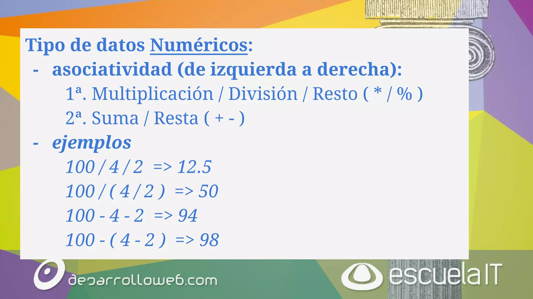 Tipo de datos Numéricos:
- asociatividad (de izquierda a derecha):
1ª. Multiplicación / División / Resto ( * / % )
2ª. Suma / Resta ( + - )
- ejemplos
100 / 4 / 2 => 12.5
100 / ( 4 / 2 ) => 50
100 - 4 - 2 => 94
100 - ( 4 - 2 ) => 98
 