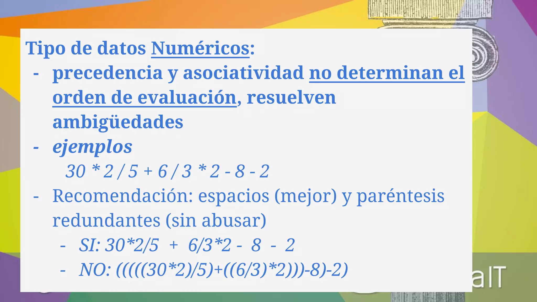 Tipo de datos Numéricos:
- precedencia y asociatividad no determinan el
orden de evaluación, resuelven
ambigüedades
- ejemplos
30 * 2 / 5 + 6 / 3 * 2 - 8 - 2
- Recomendación: espacios (mejor) y paréntesis
redundantes (sin abusar)
- SI: 30*2/5 + 6/3*2 - 8 - 2
- NO: (((((30*2)/5)+((6/3)*2)))-8)-2)
 