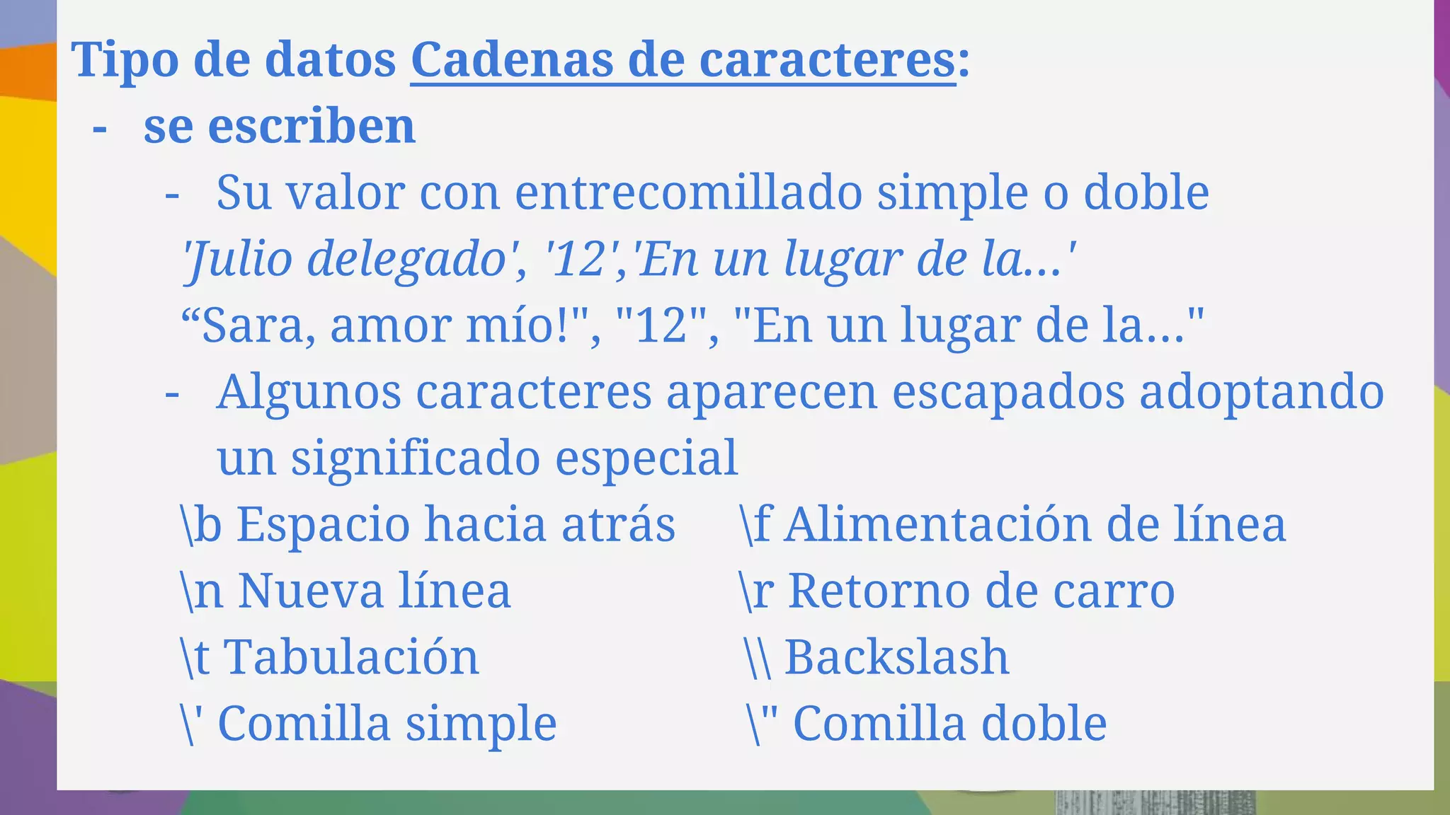 Tipo de datos Cadenas de caracteres:
- se escriben
- Su valor con entrecomillado simple o doble
'Julio delegado', '12','En un lugar de la...'
“Sara, amor mío!", "12", "En un lugar de la..."
- Algunos caracteres aparecen escapados adoptando
un significado especial
b Espacio hacia atrás f Alimentación de línea
n Nueva línea r Retorno de carro
t Tabulación  Backslash
' Comilla simple " Comilla doble
 