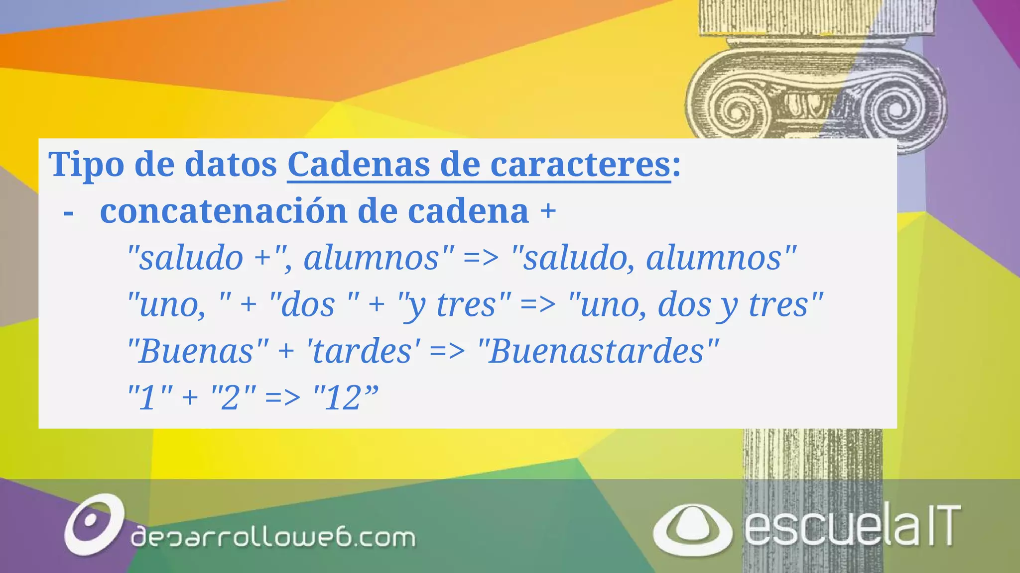 Tipo de datos Cadenas de caracteres:
- concatenación de cadena +
"saludo +", alumnos" => "saludo, alumnos"
"uno, " + "dos " + "y tres" => "uno, dos y tres"
"Buenas" + 'tardes' => "Buenastardes"
"1" + "2" => "12”
 