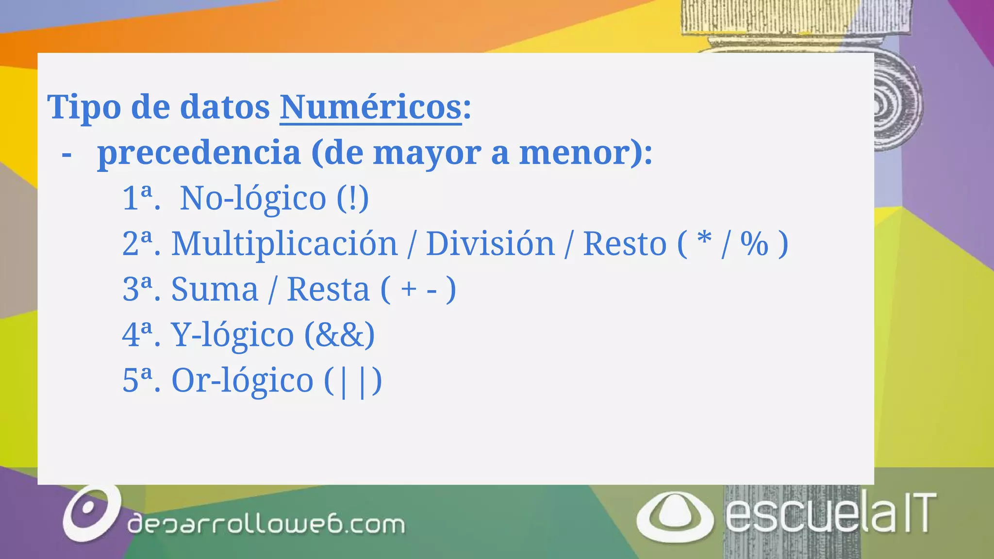 Tipo de datos Numéricos:
- precedencia (de mayor a menor):
1ª. No-lógico (!)
2ª. Multiplicación / División / Resto ( * / % )
3ª. Suma / Resta ( + - )
4ª. Y-lógico (&&)
5ª. Or-lógico (||)
 