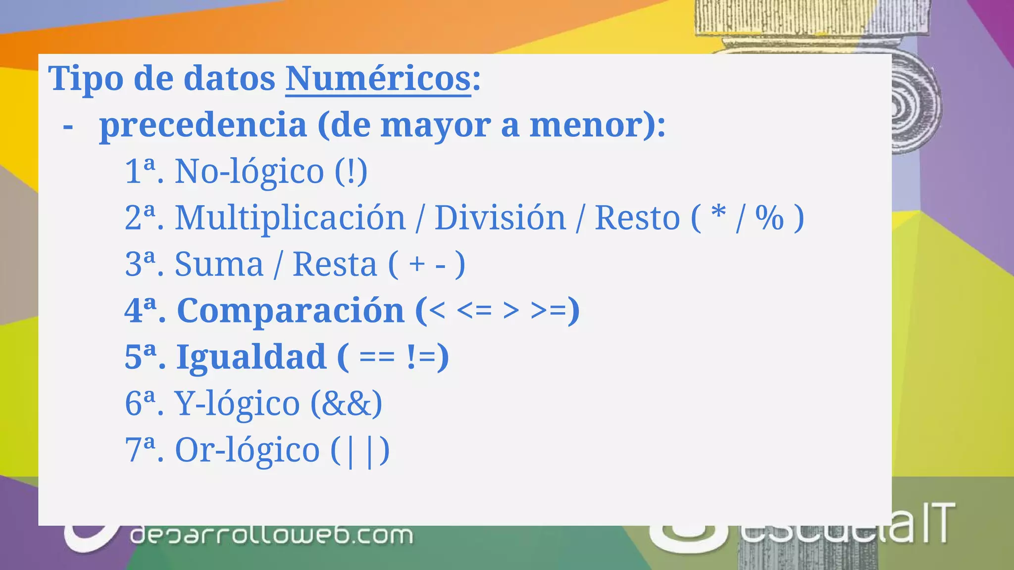 Tipo de datos Numéricos:
- precedencia (de mayor a menor):
1ª. No-lógico (!)
2ª. Multiplicación / División / Resto ( * / % )
3ª. Suma / Resta ( + - )
4ª. Comparación (< <= > >=)
5ª. Igualdad ( == !=)
6ª. Y-lógico (&&)
7ª. Or-lógico (||)
 