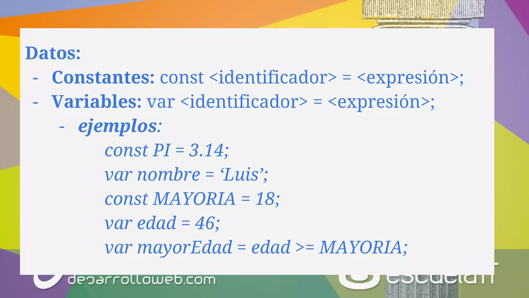 Datos:
- Constantes: const <identificador> = <expresión>;
- Variables: var <identificador> = <expresión>;
- ejemplos:
const PI = 3.14;
var nombre = ‘Luis’;
const MAYORIA = 18;
var edad = 46;
var mayorEdad = edad >= MAYORIA;
 