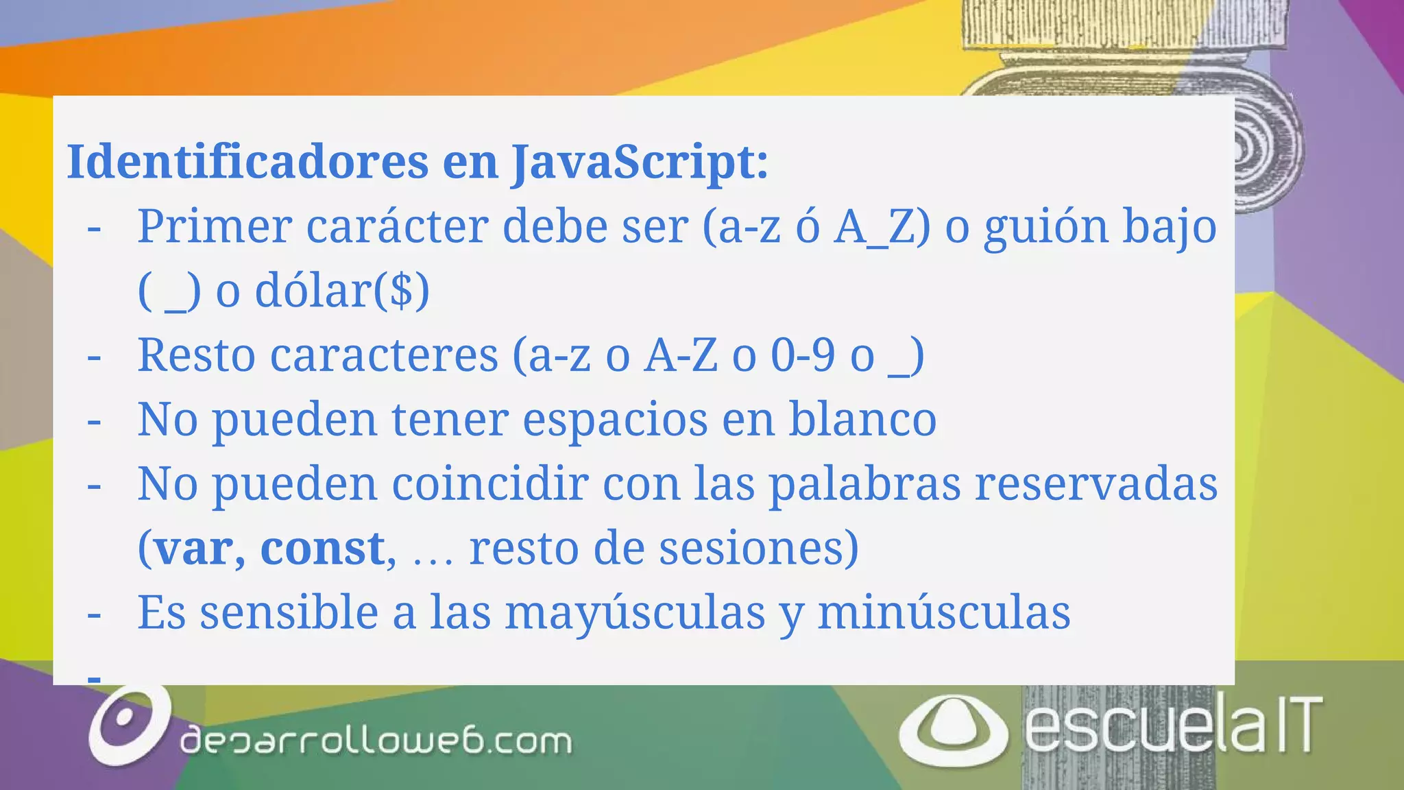 Identificadores en JavaScript:
- Primer carácter debe ser (a-z ó A_Z) o guión bajo
( _) o dólar($)
- Resto caracteres (a-z o A-Z o 0-9 o _)
- No pueden tener espacios en blanco
- No pueden coincidir con las palabras reservadas
(var, const, … resto de sesiones)
- Es sensible a las mayúsculas y minúsculas
-
 