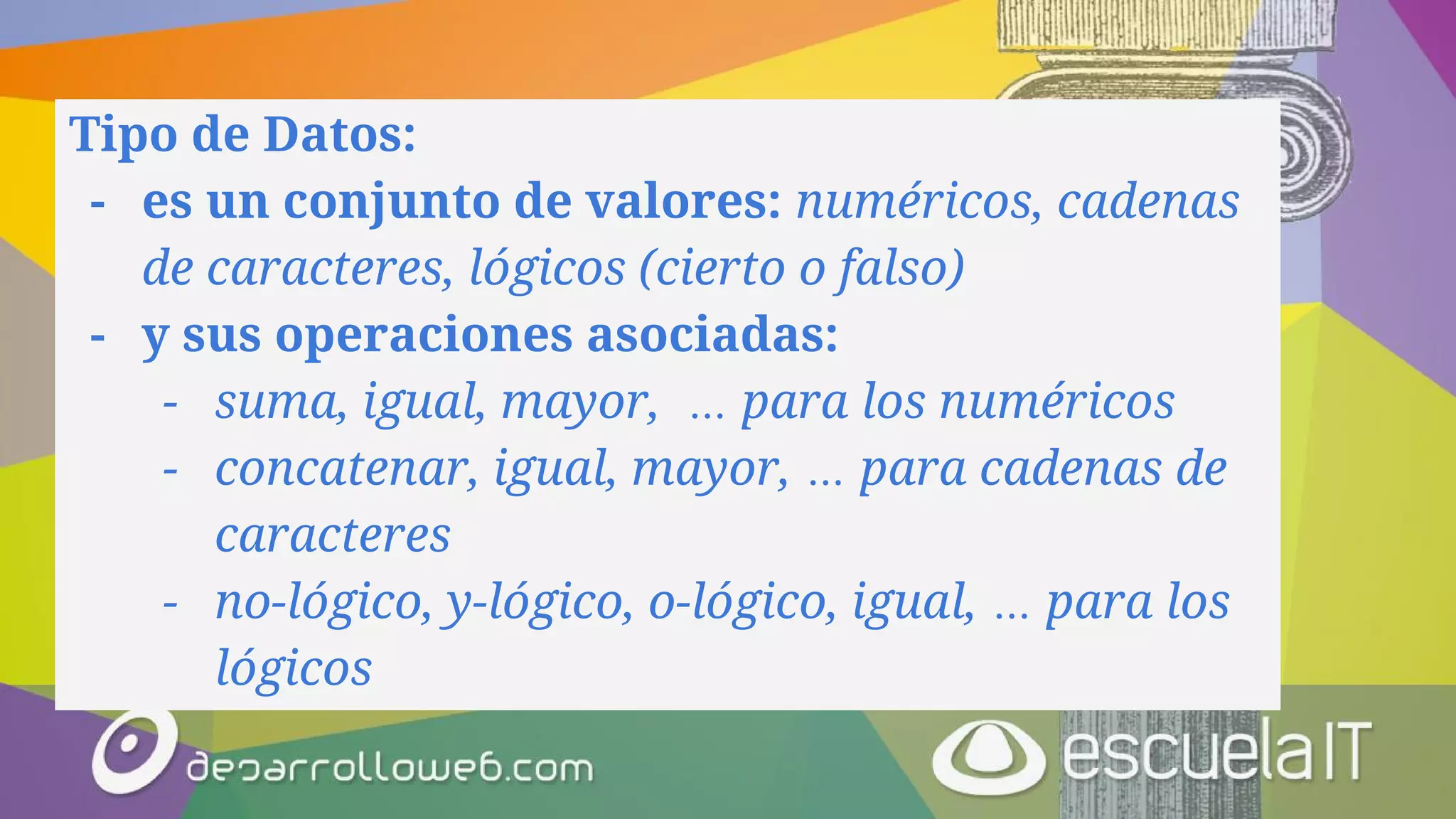 Tipo de Datos:
- es un conjunto de valores: numéricos, cadenas
de caracteres, lógicos (cierto o falso)
- y sus operaciones asociadas:
- suma, igual, mayor, … para los numéricos
- concatenar, igual, mayor, … para cadenas de
caracteres
- no-lógico, y-lógico, o-lógico, igual, … para los
lógicos
 