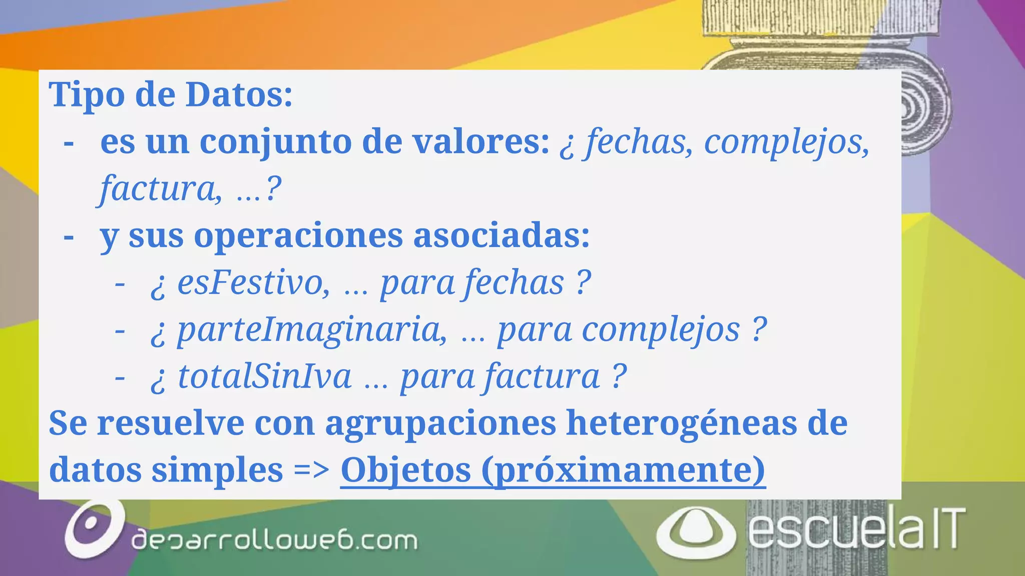 Tipo de Datos:
- es un conjunto de valores: ¿ fechas, complejos,
factura, …?
- y sus operaciones asociadas:
- ¿ esFestivo, … para fechas ?
- ¿ parteImaginaria, … para complejos ?
- ¿ totalSinIva … para factura ?
Se resuelve con agrupaciones heterogéneas de
datos simples => Objetos (próximamente)
 