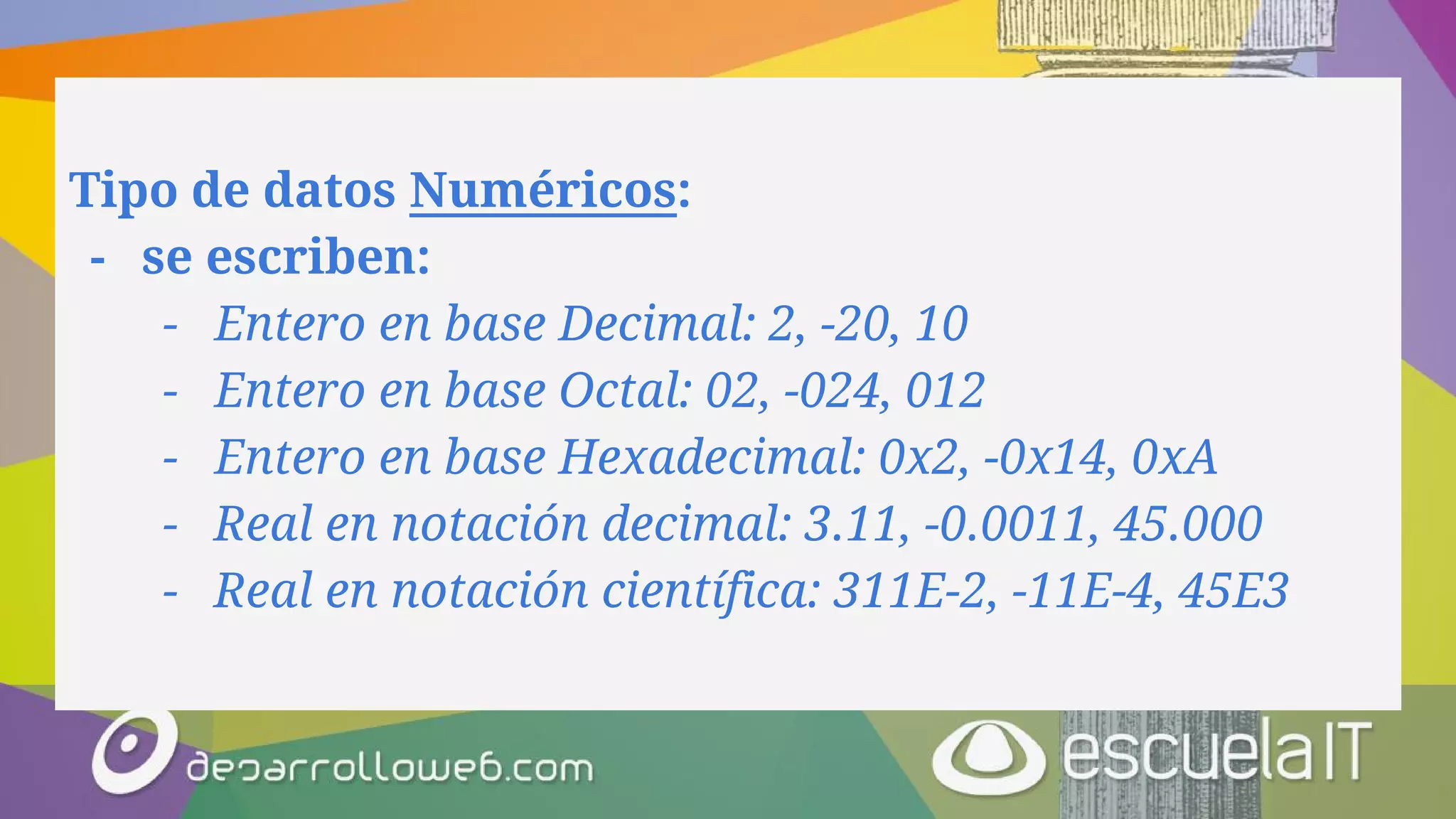 Tipo de datos Numéricos:
- se escriben:
- Entero en base Decimal: 2, -20, 10
- Entero en base Octal: 02, -024, 012
- Entero en base Hexadecimal: 0x2, -0x14, 0xA
- Real en notación decimal: 3.11, -0.0011, 45.000
- Real en notación científica: 311E-2, -11E-4, 45E3
 