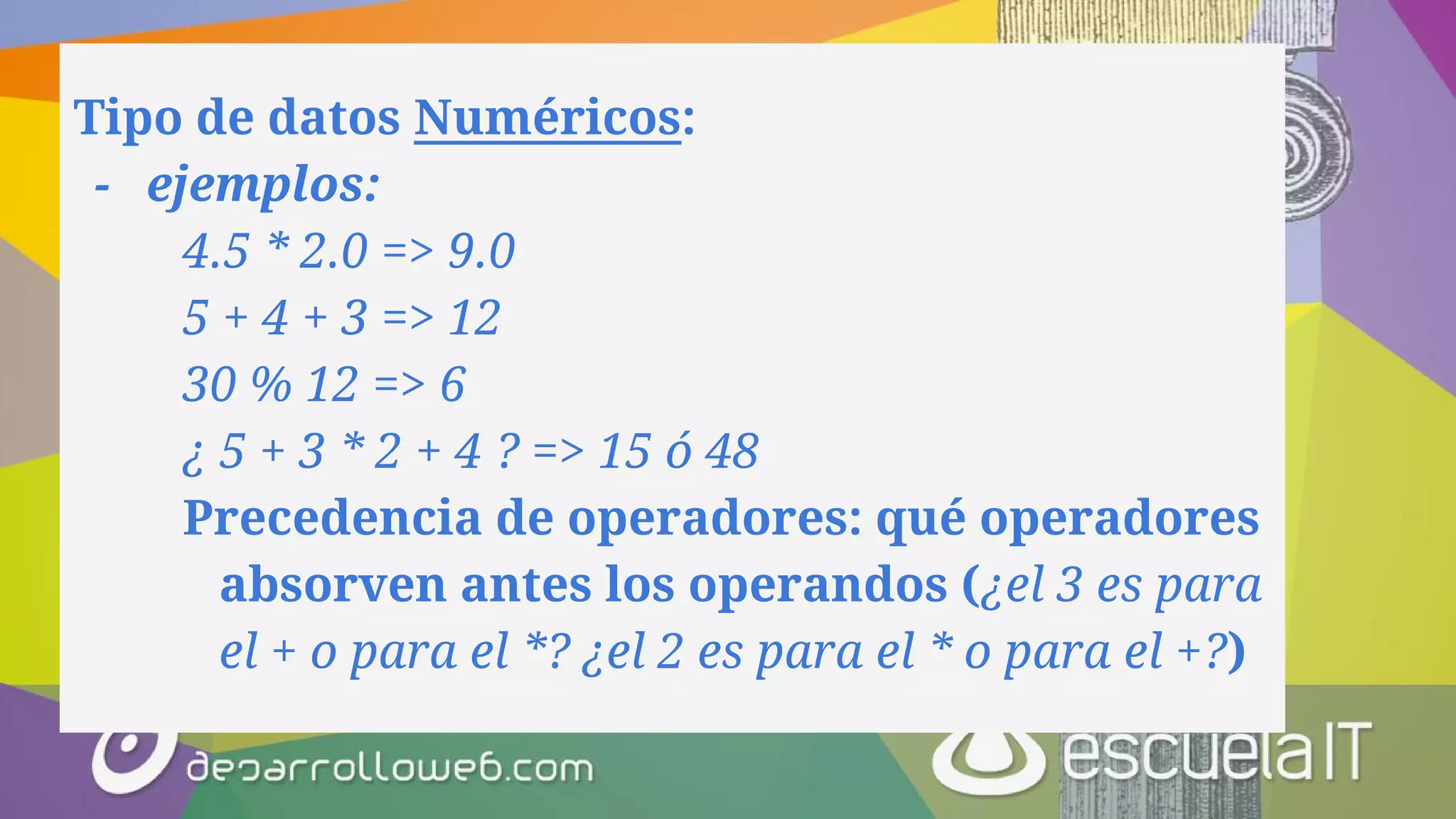 Tipo de datos Numéricos:
- ejemplos:
4.5 * 2.0 => 9.0
5 + 4 + 3 => 12
30 % 12 => 6
¿ 5 + 3 * 2 + 4 ? => 15 ó 48
Precedencia de operadores: qué operadores
absorven antes los operandos (¿el 3 es para
el + o para el *? ¿el 2 es para el * o para el +?)
 