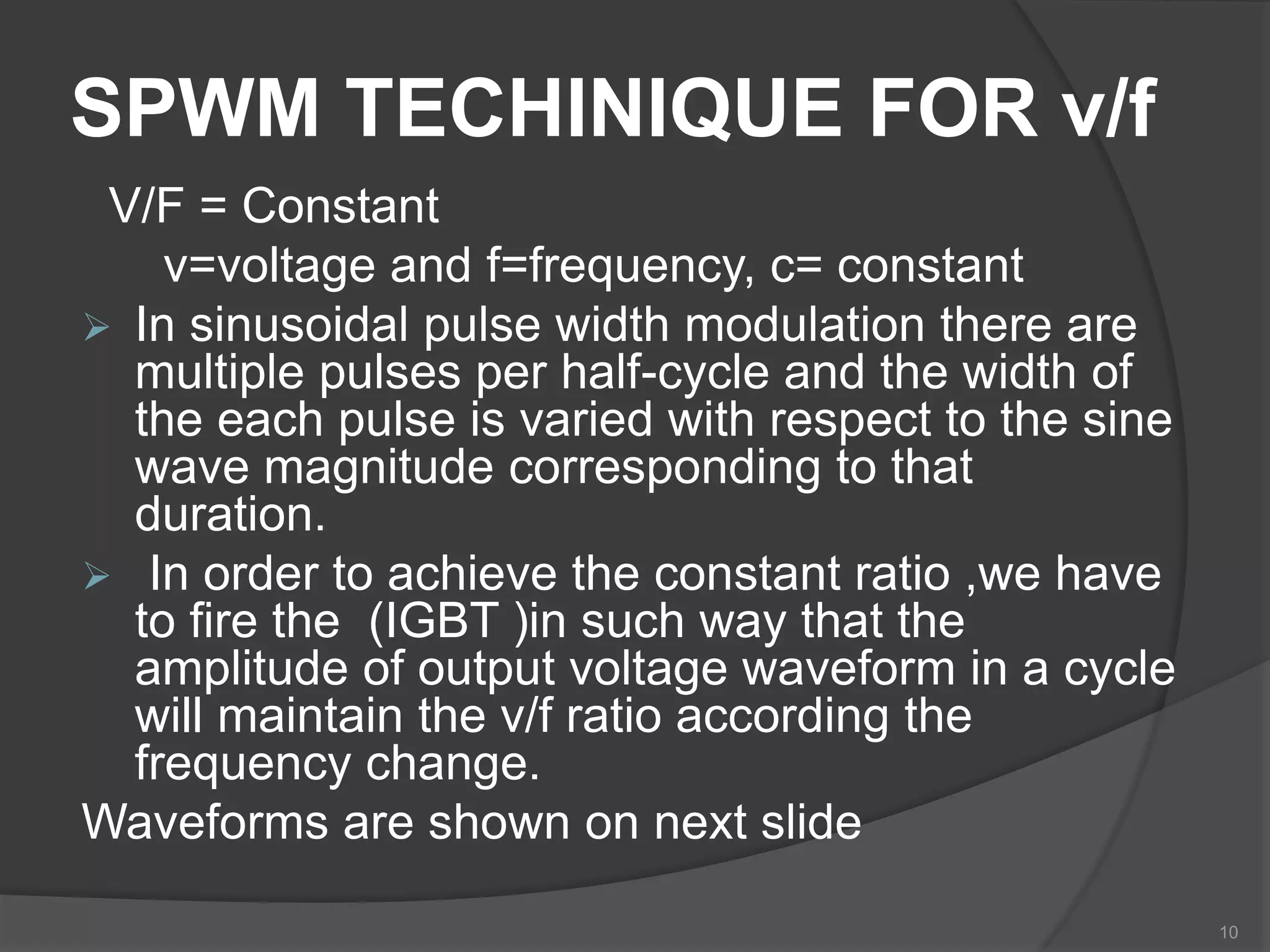 SPWM TECHINIQUE FOR v/f
V/F = Constant
v=voltage and f=frequency, c= constant
 In sinusoidal pulse width modulation there are
multiple pulses per half-cycle and the width of
the each pulse is varied with respect to the sine
wave magnitude corresponding to that
duration.
 In order to achieve the constant ratio ,we have
to fire the (IGBT )in such way that the
amplitude of output voltage waveform in a cycle
will maintain the v/f ratio according the
frequency change.
Waveforms are shown on next slide
10
 