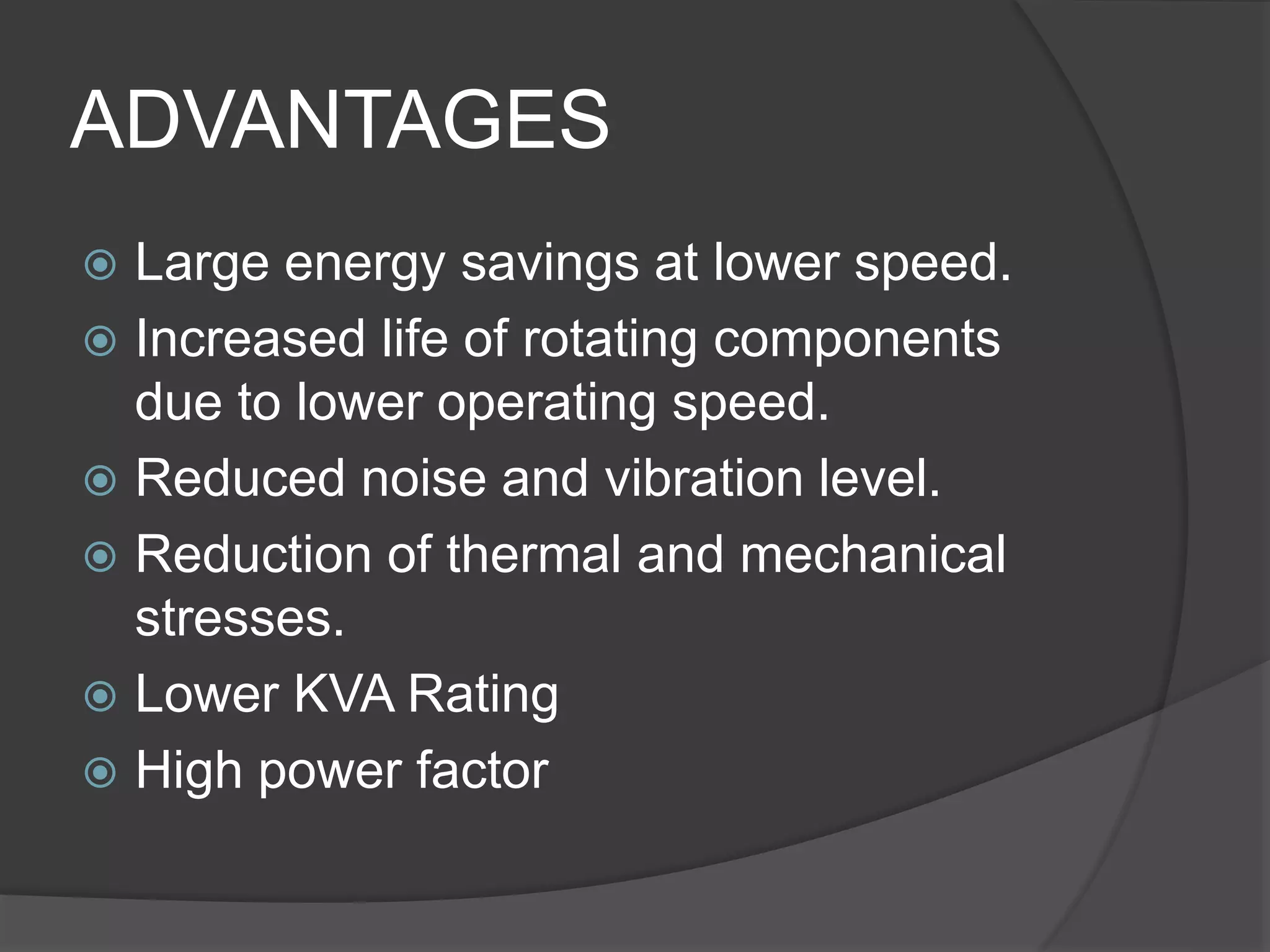 ADVANTAGES
 Large energy savings at lower speed.
 Increased life of rotating components
due to lower operating speed.
 Reduced noise and vibration level.
 Reduction of thermal and mechanical
stresses.
 Lower KVA Rating
 High power factor
 