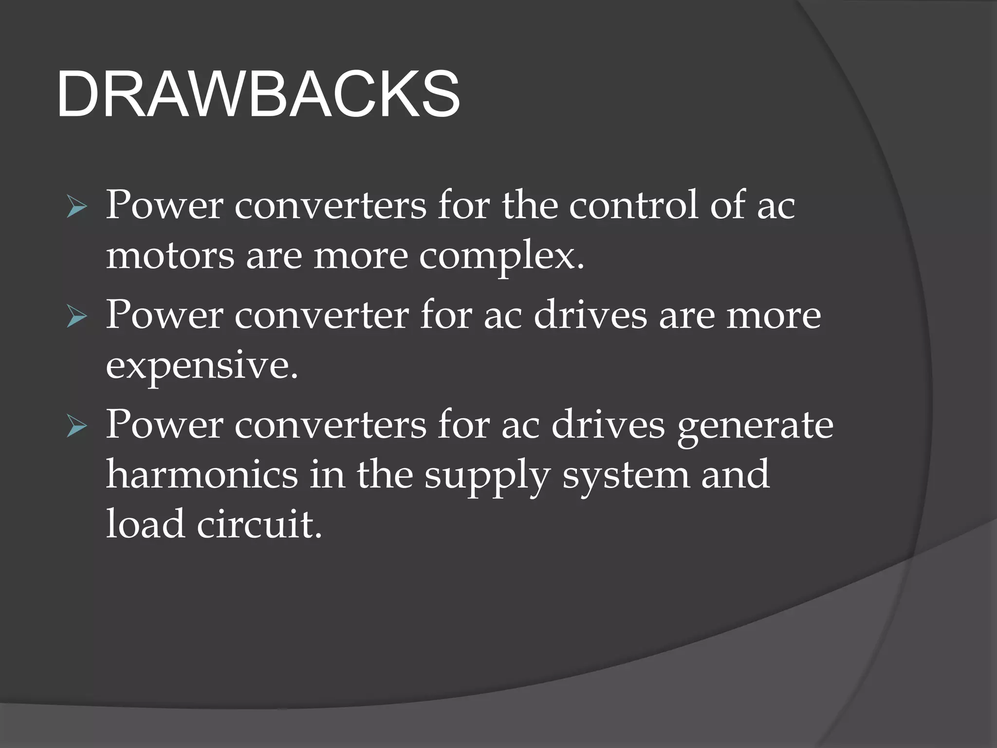 DRAWBACKS
 Power converters for the control of ac
motors are more complex.
 Power converter for ac drives are more
expensive.
 Power converters for ac drives generate
harmonics in the supply system and
load circuit.
 