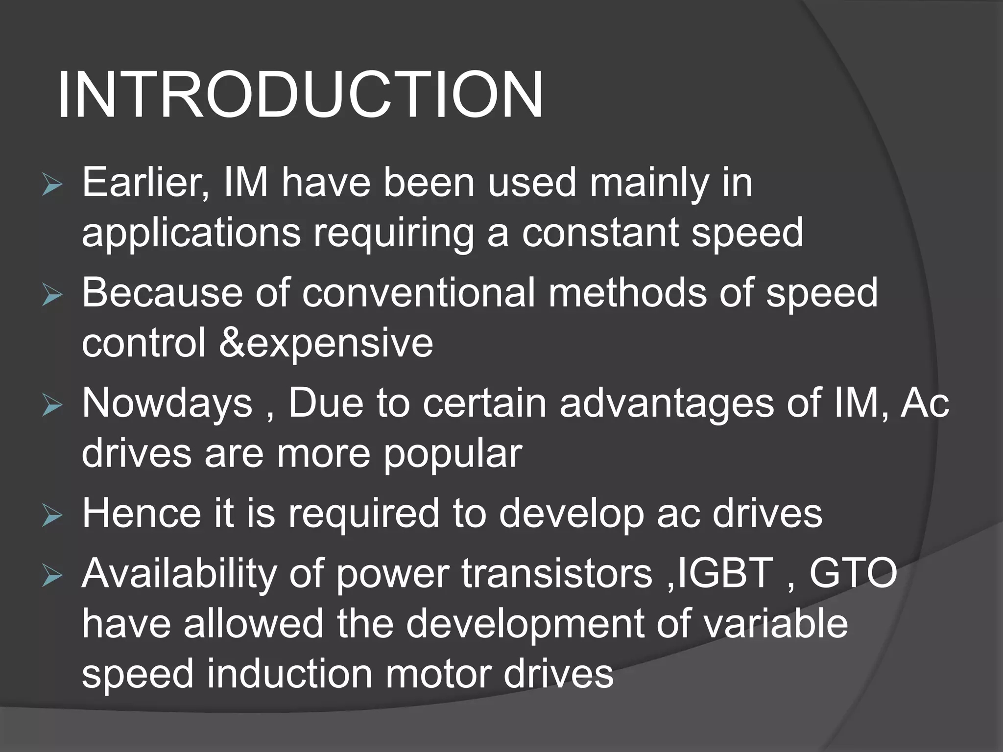 INTRODUCTION
 Earlier, IM have been used mainly in
applications requiring a constant speed
 Because of conventional methods of speed
control &expensive
 Nowdays , Due to certain advantages of IM, Ac
drives are more popular
 Hence it is required to develop ac drives
 Availability of power transistors ,IGBT , GTO
have allowed the development of variable
speed induction motor drives
 