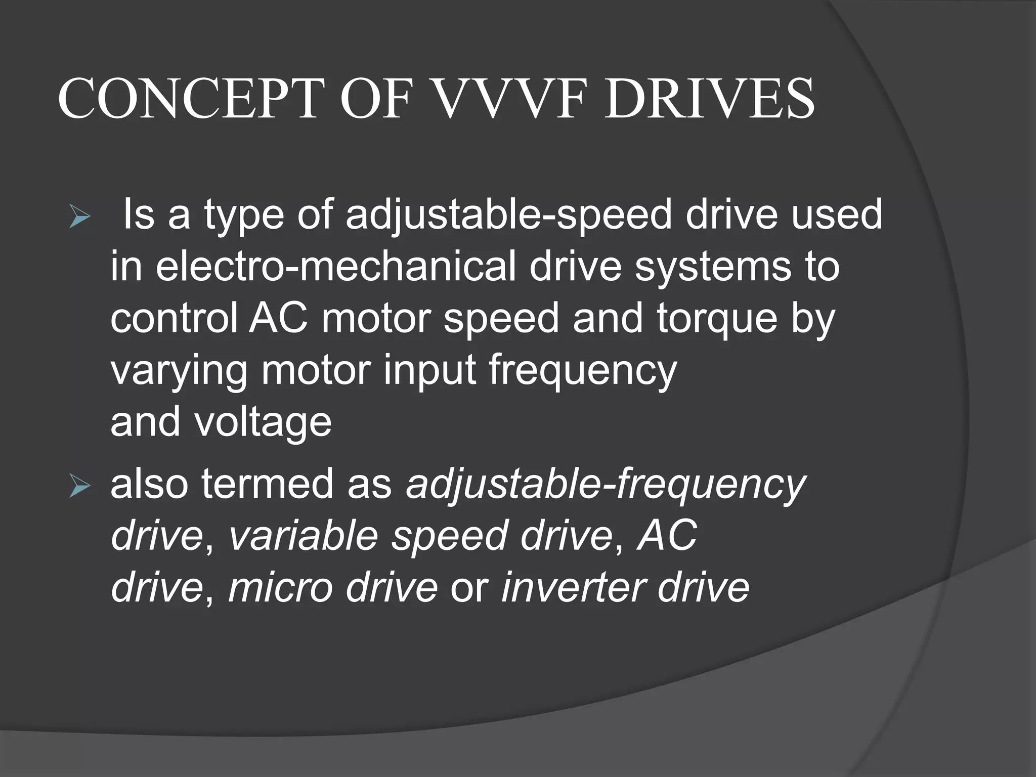 CONCEPT OF VVVF DRIVES
 Is a type of adjustable-speed drive used
in electro-mechanical drive systems to
control AC motor speed and torque by
varying motor input frequency
and voltage
 also termed as adjustable-frequency
drive, variable speed drive, AC
drive, micro drive or inverter drive
 