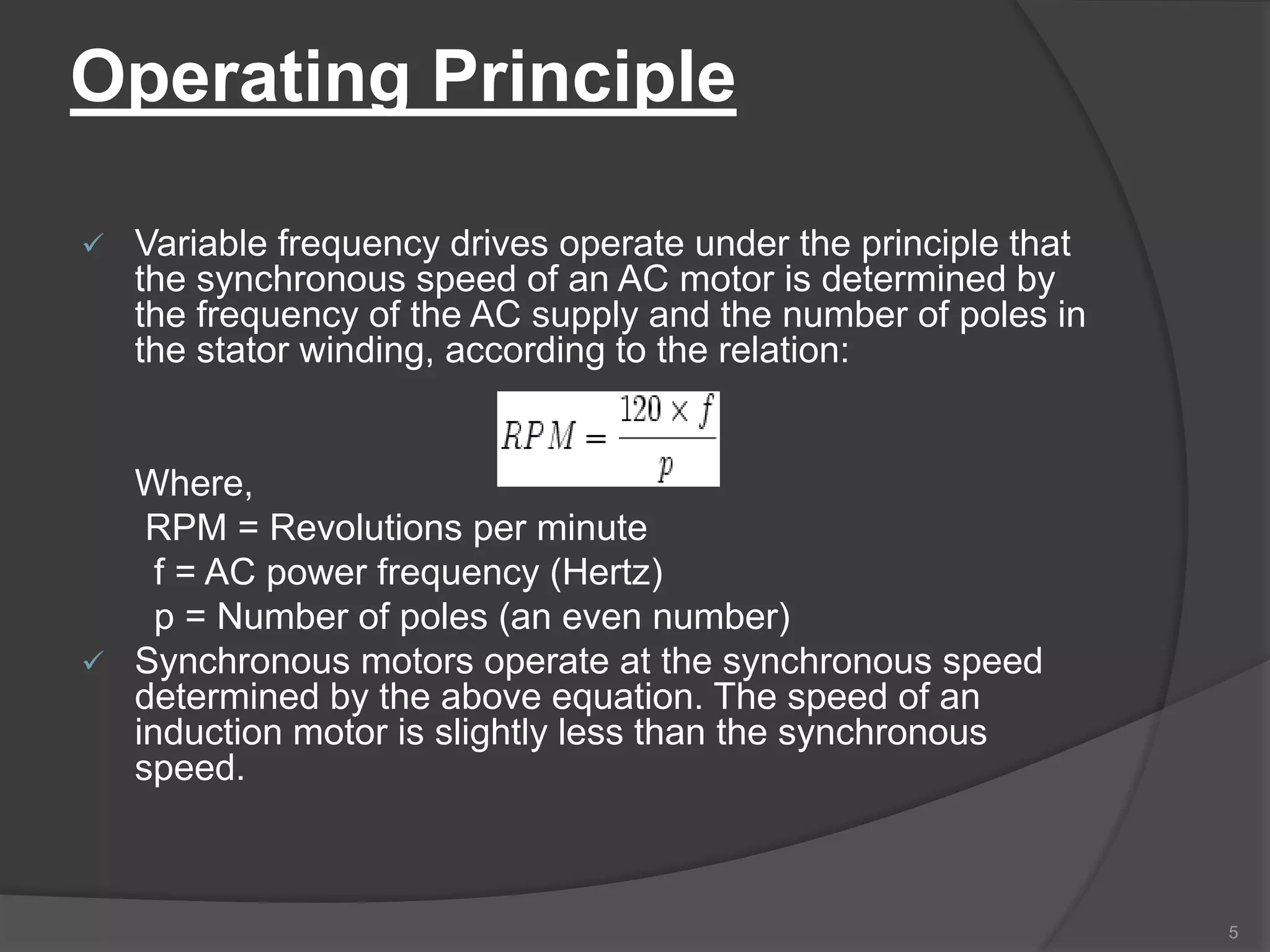 Operating Principle
 Variable frequency drives operate under the principle that
the synchronous speed of an AC motor is determined by
the frequency of the AC supply and the number of poles in
the stator winding, according to the relation:
Where,
RPM = Revolutions per minute
f = AC power frequency (Hertz)
p = Number of poles (an even number)
 Synchronous motors operate at the synchronous speed
determined by the above equation. The speed of an
induction motor is slightly less than the synchronous
speed.
5
 