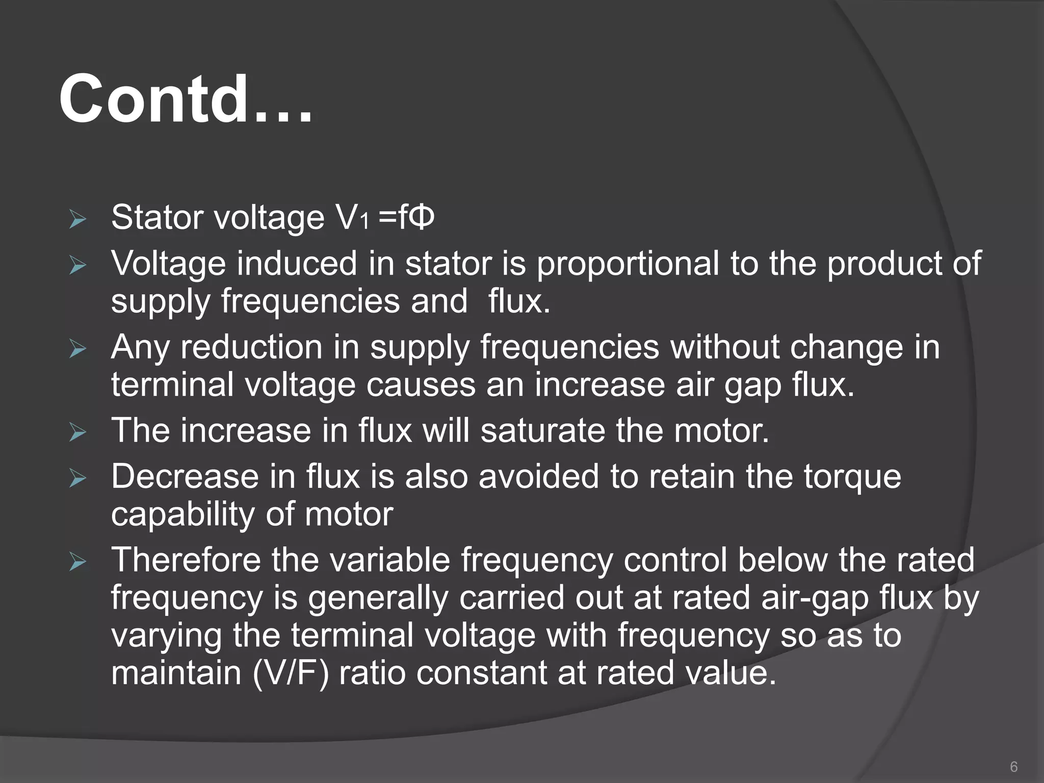 Contd…
 Stator voltage V1 =fΦ
 Voltage induced in stator is proportional to the product of
supply frequencies and flux.
 Any reduction in supply frequencies without change in
terminal voltage causes an increase air gap flux.
 The increase in flux will saturate the motor.
 Decrease in flux is also avoided to retain the torque
capability of motor
 Therefore the variable frequency control below the rated
frequency is generally carried out at rated air-gap flux by
varying the terminal voltage with frequency so as to
maintain (V/F) ratio constant at rated value.
6
 