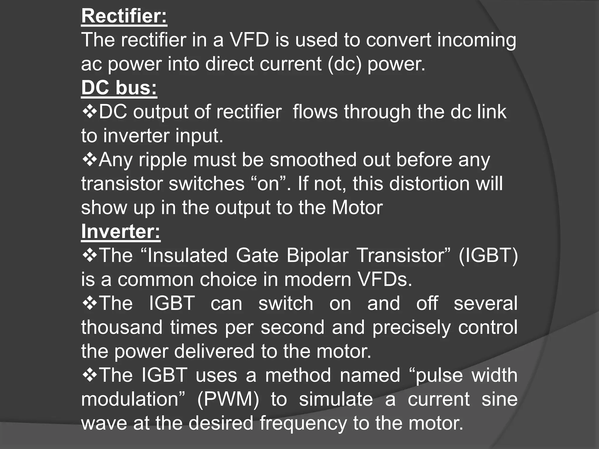 Rectifier:
The rectifier in a VFD is used to convert incoming
ac power into direct current (dc) power.
DC bus:
DC output of rectifier flows through the dc link
to inverter input.
Any ripple must be smoothed out before any
transistor switches “on”. If not, this distortion will
show up in the output to the Motor
Inverter:
The “Insulated Gate Bipolar Transistor” (IGBT)
is a common choice in modern VFDs.
The IGBT can switch on and off several
thousand times per second and precisely control
the power delivered to the motor.
The IGBT uses a method named “pulse width
modulation” (PWM) to simulate a current sine
wave at the desired frequency to the motor.
 
