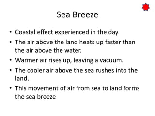 Sea Breeze
• Coastal effect experienced in the day
• The air above the land heats up faster than
the air above the water.
• Warmer air rises up, leaving a vacuum.
• The cooler air above the sea rushes into the
land.
• This movement of air from sea to land forms
the sea breeze
 