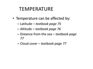 TEMPERATURE
• Temperature can be affected by:
– Latitude – textbook page 75
– Altitude – textbook page 76
– Distance from the sea – textbook page
77
– Cloud cover – textbook page 77
 