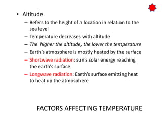FACTORS AFFECTING TEMPERATURE
• Altitude
– Refers to the height of a location in relation to the
sea level
– Temperature decreases with altitude
– The higher the altitude, the lower the temperature
– Earth’s atmosphere is mostly heated by the surface
– Shortwave radiation: sun’s solar energy reaching
the earth’s surface
– Longwave radiation: Earth’s surface emitting heat
to heat up the atmosphere
 